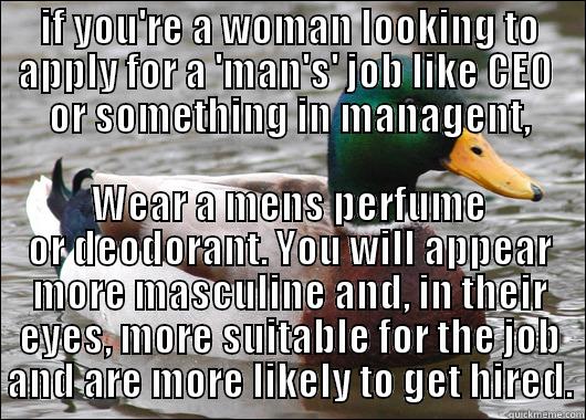 IF YOU'RE A WOMAN LOOKING TO APPLY FOR A 'MAN'S' JOB LIKE CEO  OR SOMETHING IN MANAGENT, WEAR A MENS PERFUME OR DEODORANT. YOU WILL APPEAR MORE MASCULINE AND, IN THEIR EYES, MORE SUITABLE FOR THE JOB AND ARE MORE LIKELY TO GET HIRED. Actual Advice Mallard