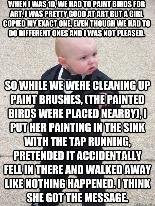 When I was 10, we had to paint birds for art, I was pretty good at art but a girl copied my exact one, even though we had to do different ones and I was not pleased.  So while we were cleaning up paint brushes, (the painted birds were placed nearby), I pu  Baby Godfather