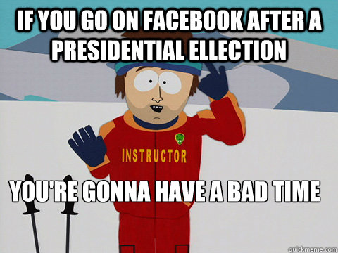 If you go on Facebook after a presidential ellection you're gonna have a bad time  Youre gonna have a bad time