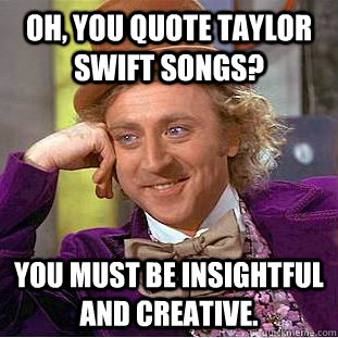 Oh, You quote taylor swift songs? You must be insightful and creative.  Creepy Wonka