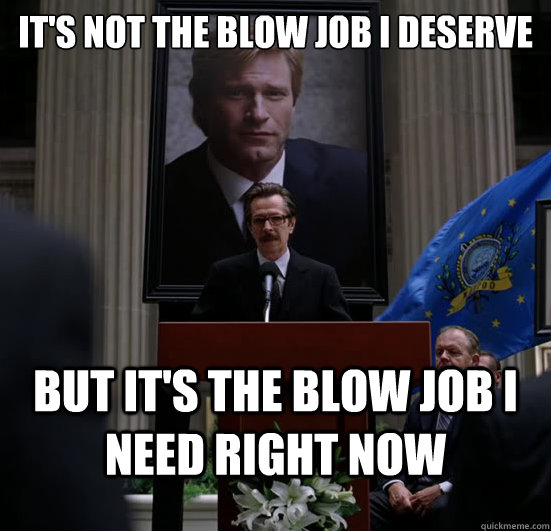 It's not the blow job I deserve But it's the blow job i need right now - It's not the blow job I deserve But it's the blow job i need right now  Gordon need