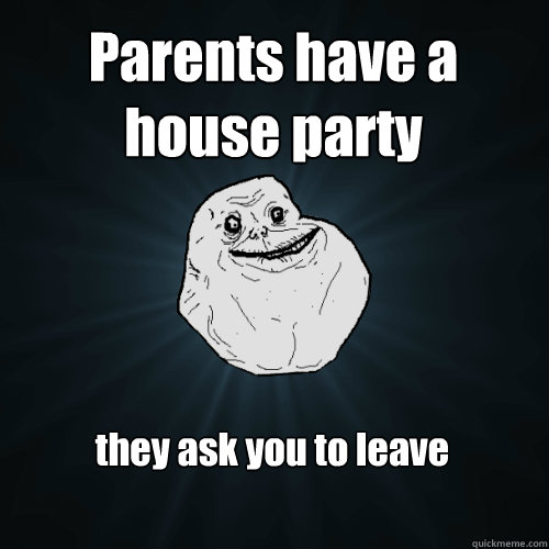 Parents have a house party they ask you to leave  Forever Alone