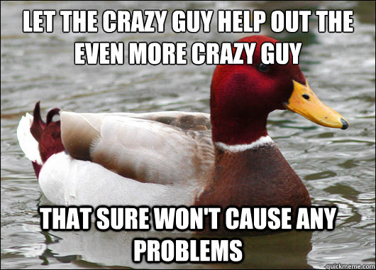 Let the crazy guy help out the even more crazy guy
 that sure won't cause any problems  Malicious Advice Mallard
