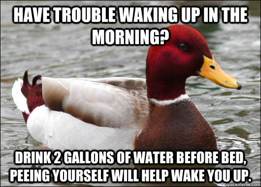 Have trouble waking up in the morning? Drink 2 gallons of water before bed, peeing yourself will help wake you up.  Malicious Advice Mallard
