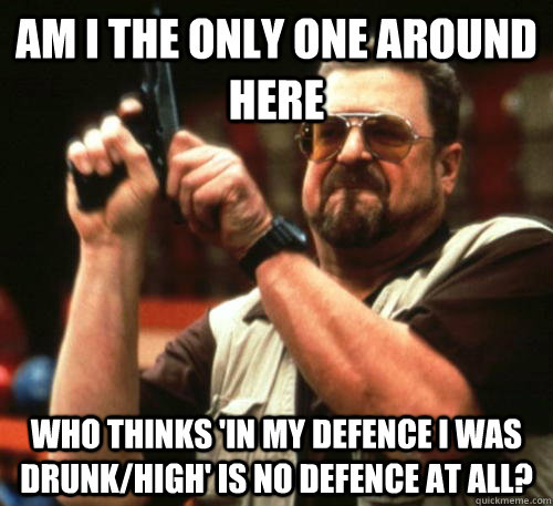 Am i the only one around here who thinks 'in my defence I was drunk/high' is no defence at all?  Am I The Only One Around Here