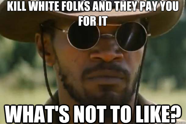 kill white folks and they pay you for it what's not to like?  Django