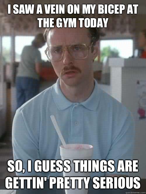 I saw a vein on my bicep at the gym today So, I guess things are gettin' pretty serious  