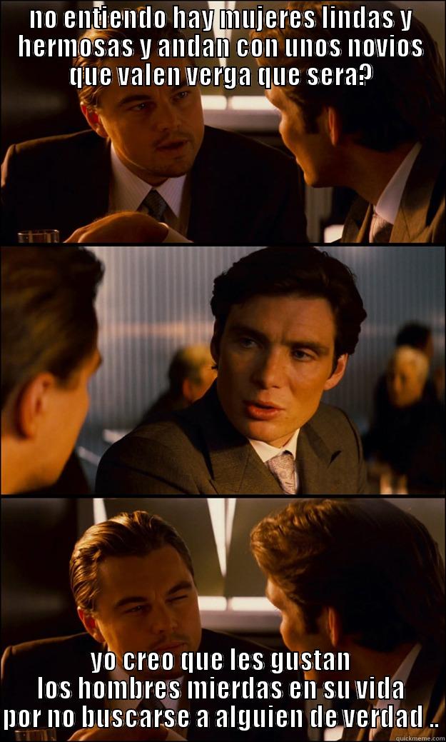 NO ENTIENDO HAY MUJERES LINDAS Y HERMOSAS Y ANDAN CON UNOS NOVIOS QUE VALEN VERGA QUE SERA? YO CREO QUE LES GUSTAN LOS HOMBRES MIERDAS EN SU VIDA POR NO BUSCARSE A ALGUIEN DE VERDAD .. Inception