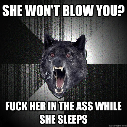 she won't blow you? fuck her in the ass while she sleeps  Insanity Wolf