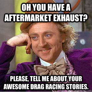 Oh you have a aftermarket exhaust? Please, tell me about your awesome drag racing stories.  Condescending Wonka