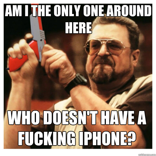 am i the only one around here who doesn't have a fucking iphone?  John Goodman