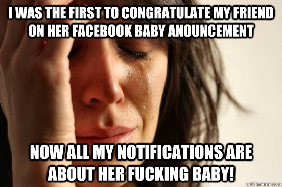 I was the first to congratulate my friend on her Facebook Baby Anouncement Now all my notifications are about her fucking baby!  First World Problems