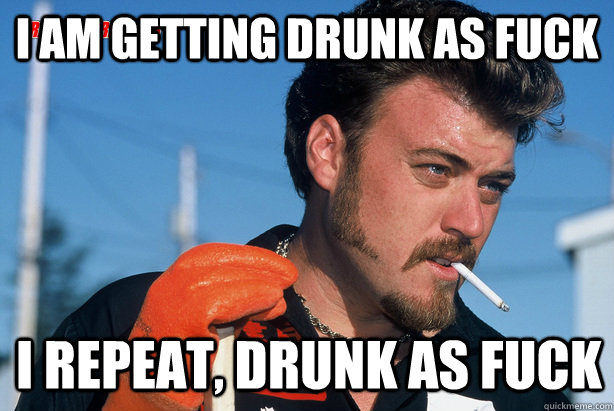 I am getting drunk as fuck I repeat, Drunk as fuck  Ricky Trailer Park Boys