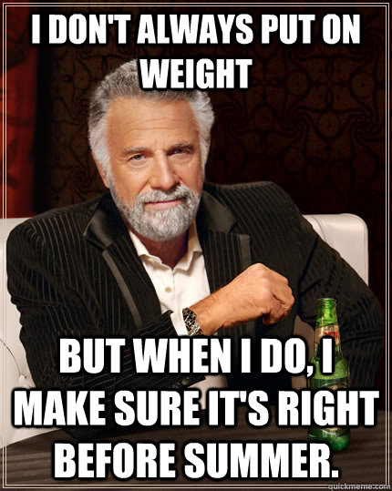I don't always put on weight but when I do, I make sure it's right before summer.  The Most Interesting Man In The World