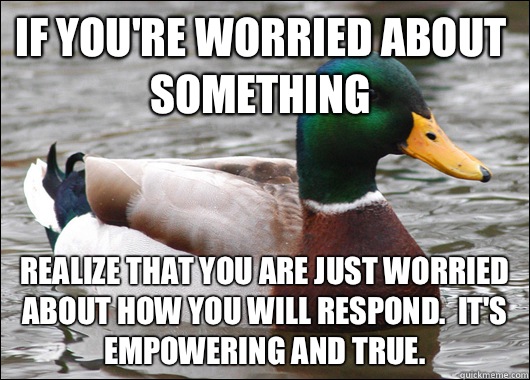 If you're worried about something Realize that you are just worried about how you will respond.  It's empowering and true.  Actual Advice Mallard