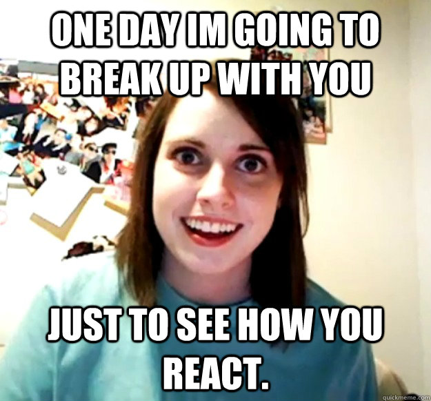one day im going to break up with you just to see how you react.  Overly Attached Girlfriend