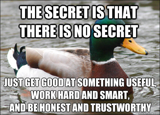 the secret is that there is no secret Just get good at something useful, work hard and smart,
and be honest and trustworthy  Actual Advice Mallard