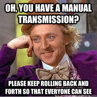 Oh, you have a manual transmission? Please keep rolling back and forth so that everyone can see  Condescending Wonka