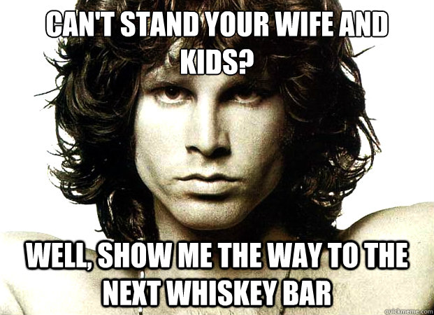 Can't stand your wife and kids? Well, show me the way to the next whiskey bar  
