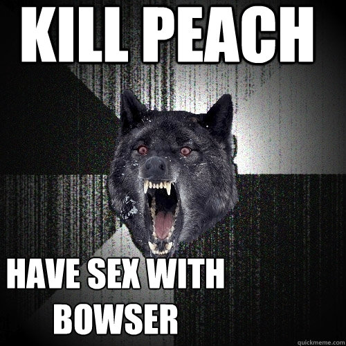 kill peach have sex with bowser  Insanity Wolf