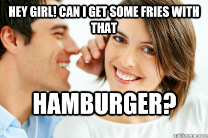 Hey girl! Can I get some fries with that hamburger?  Bad Pick-up line Paul