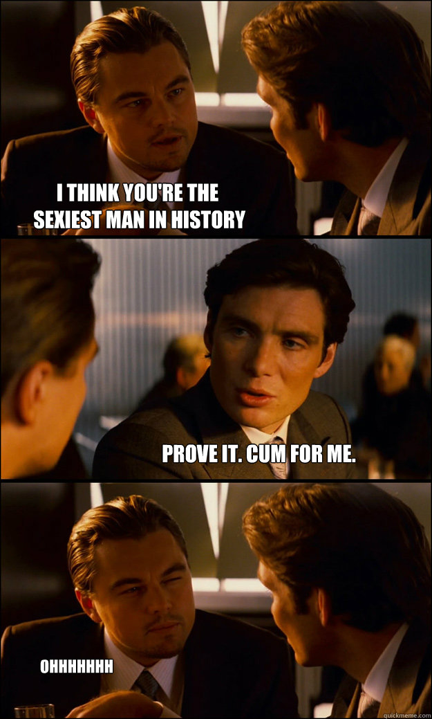 I think you're the
 sexiest man in history Prove it. Cum for me. ohhhhhhh 
yyyyyeeaaahhh...  Inception