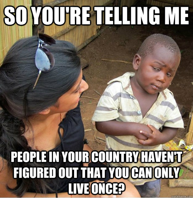 so you're telling me people in your country haven't figured out that you can only live once?  Skeptical Third World Kid