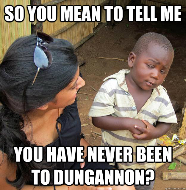 so you mean to tell me you have never been to dungannon?  Skeptical Third World Kid