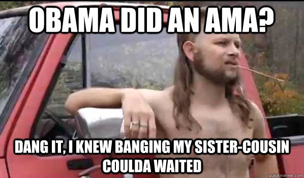Obama did an ama? Dang it, I knew banging my sister-cousin coulda waited  Almost Politically Correct Redneck