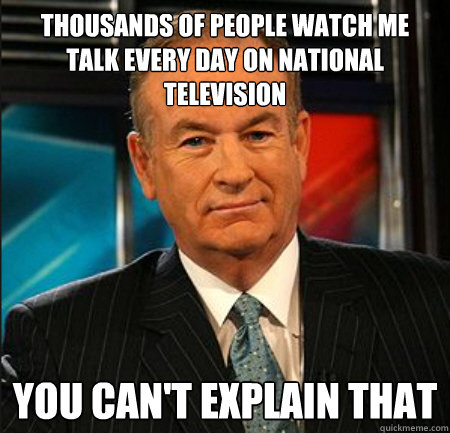 thousands of people watch me talk every day on national television You can't explain that - thousands of people watch me talk every day on national television You can't explain that  You cant explain that