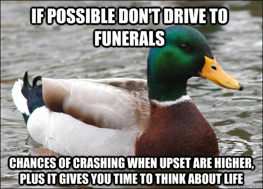 If possible don't drive to funerals Chances of crashing when upset are higher, plus it gives you time to think about life  Actual Advice Mallard