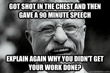 Got shot in the chest and then gave a 90 minute speech Explain again why you didn't get your work done?    Badass Teddy Roosevelt