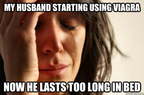 my husband starting using viagra now he lasts too long in bed  First World Problems
