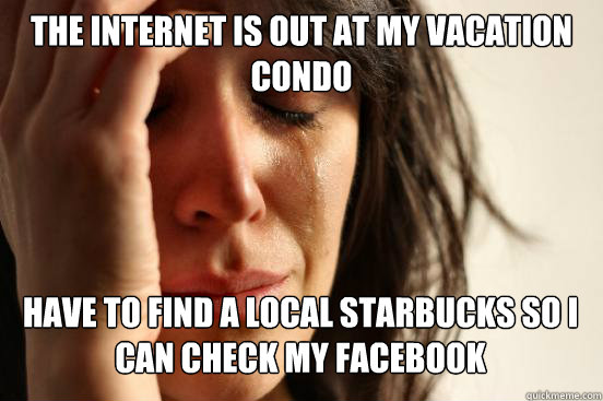 The internet is out at my vacation Condo
 Have to find a local starbucks so I can Check my Facebook   First World Problems
