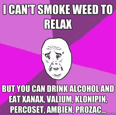 i can't smoke weed to relax but you can drink alcohol and eat xanax, valium, klonipin, percoset, ambien, prozac... - i can't smoke weed to relax but you can drink alcohol and eat xanax, valium, klonipin, percoset, ambien, prozac...  LIfe is Confusing