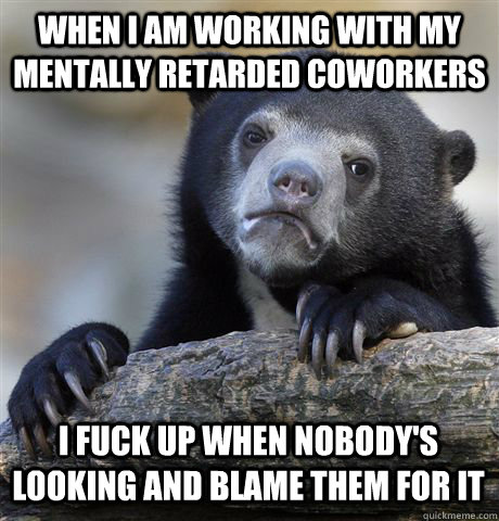 WHEN I AM WORKING WITH MY MENTALLY RETARDED COWORKERS I FUCK UP WHEN NOBODY'S LOOKING AND BLAME THEM FOR IT  Confession Bear