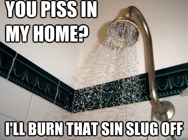 You piss in my home? I'LL BURN THAT SIN SLUG OFF - You piss in my home? I'LL BURN THAT SIN SLUG OFF  scumbag shower
