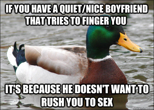  if you have a quiet/nice boyfriend that tries to finger you it's because he doesn't want to rush you to sex  Actual Advice Mallard
