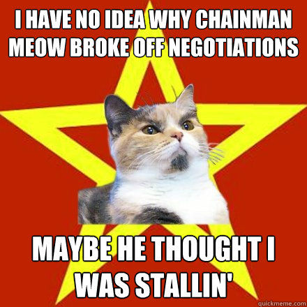 I have no idea why Chainman Meow broke off negotiations Maybe he thought I was stallin'  Lenin Cat