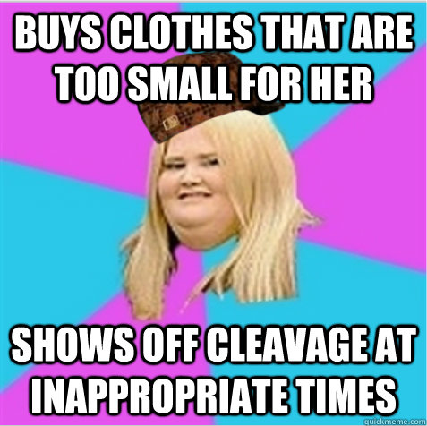 Buys clothes that are too small for her Shows off cleavage at inappropriate times   scumbag fat girl