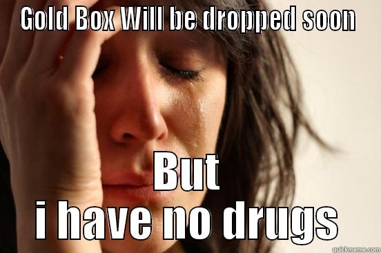 GOLD BOX WILL BE DROPPED SOON BUT I HAVE NO DRUGS First World Problems