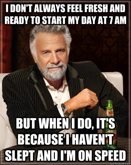 I don't always feel fresh and ready to start my day at 7 am but when I do, it's because I haven't slept and I'm on speed  The Most Interesting Man In The World