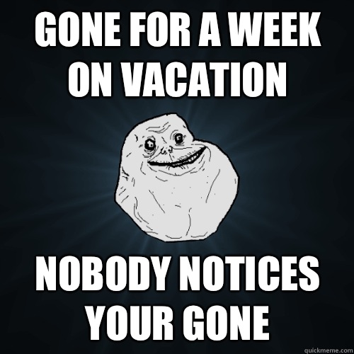Gone for a week on vacation Nobody notices your gone  Forever Alone