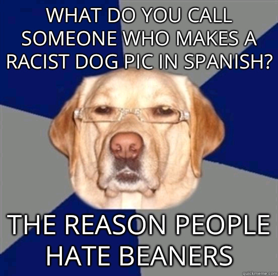 What do you call someone who makes a racist dog pic in Spanish? The reason people hate Beaners - What do you call someone who makes a racist dog pic in Spanish? The reason people hate Beaners  Racist Dog