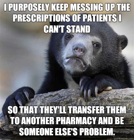 I purposely keep messing up the prescriptions of patients I can't stand  so that they'll transfer them to another pharmacy and be someone else's problem.  Confession Bear