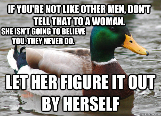 if you're not like other men, don't tell that to a woman. let her figure it out by herself she isn't going to believe you. they never do.  Actual Advice Mallard