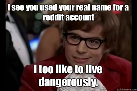 I see you used your real name for a reddit account I too like to live dangerously.  Dangerously - Austin Powers