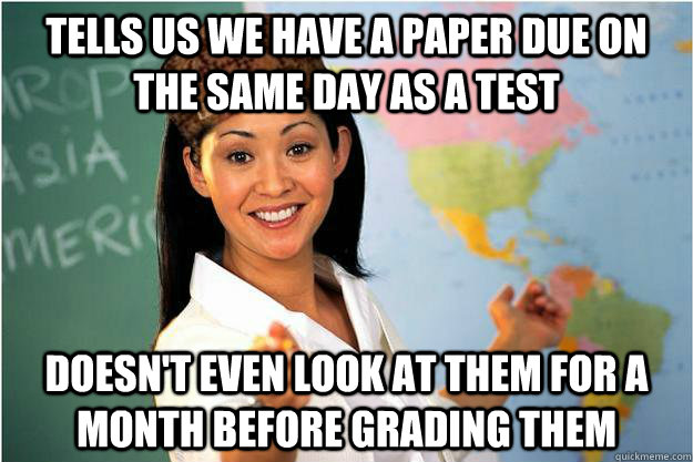 Tells us we have a paper due on the same day as a test doesn't even look at them for a month before grading them  Scumbag Teacher