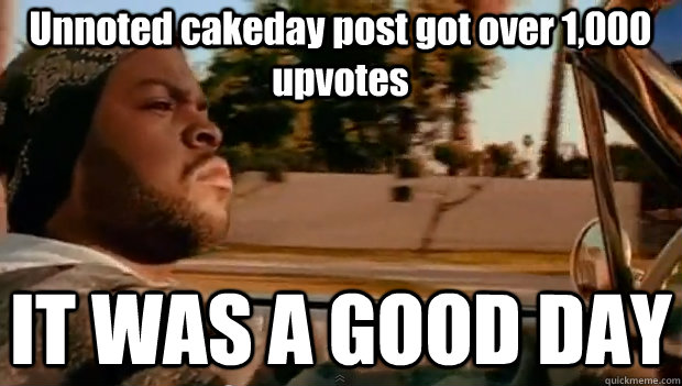 Unnoted cakeday post got over 1,000 upvotes IT WAS A GOOD DAY  It was a good day