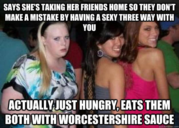 Says she's taking her friends home so they don't make a mistake by having a sexy three way with you Actually just hungry, eats them both with Worcestershire sauce - Says she's taking her friends home so they don't make a mistake by having a sexy three way with you Actually just hungry, eats them both with Worcestershire sauce  Cock-block Cathy